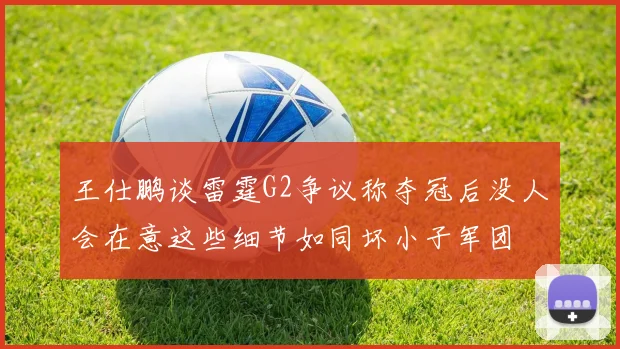 王仕鹏谈雷霆G2争议称夺冠后没人会在意这些细节如同坏小子军团