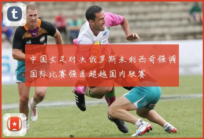 中国女足对决俄罗斯米利西奇强调国际比赛强度超越国内联赛