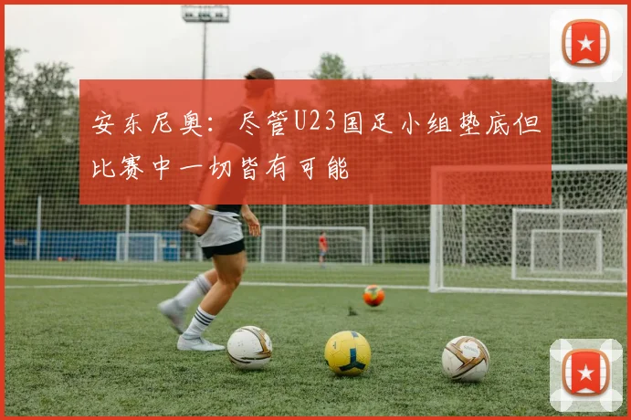 安东尼奥：尽管U23国足小组垫底但比赛中一切皆有可能