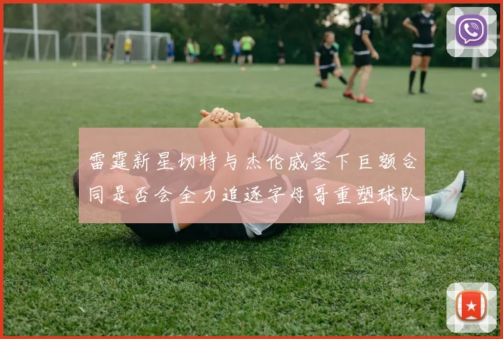 雷霆新星切特与杰伦威签下巨额合同是否会全力追逐字母哥重塑球队实力