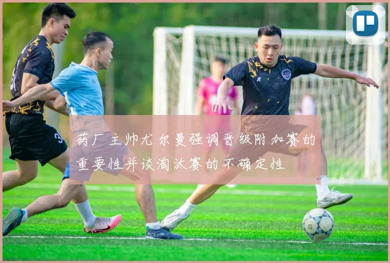 药厂主帅尤尔曼强调晋级附加赛的重要性并谈淘汰赛的不确定性
