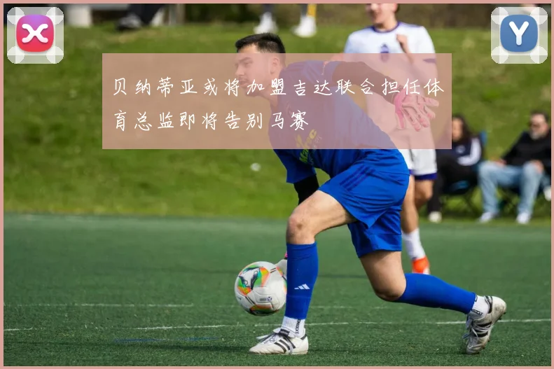 贝纳蒂亚或将加盟吉达联合担任体育总监即将告别马赛