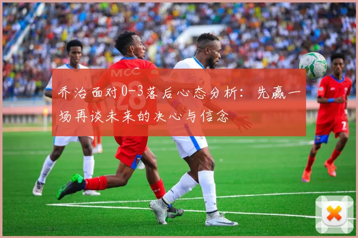 乔治面对0-3落后心态分析：先赢一场再谈未来的决心与信念