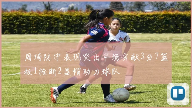 周琦防守表现突出半场贡献3分7篮板1抢断2盖帽助力球队