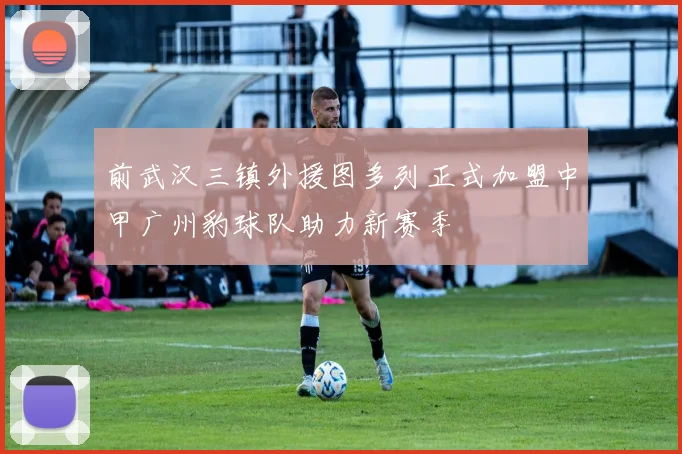 前武汉三镇外援图多列正式加盟中甲广州豹球队助力新赛季