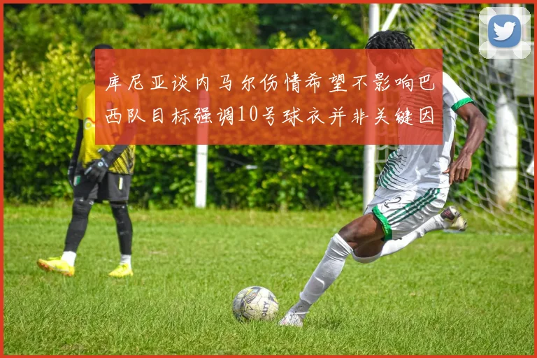 库尼亚谈内马尔伤情希望不影响巴西队目标强调10号球衣并非关键因素