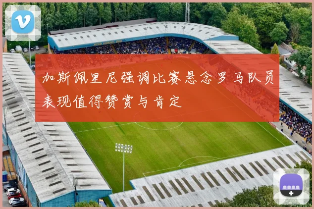 加斯佩里尼强调比赛悬念罗马队员表现值得赞赏与肯定