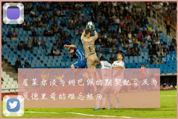 居莱尔谈与姆巴佩的默契配合及与莫德里奇的难忘经历