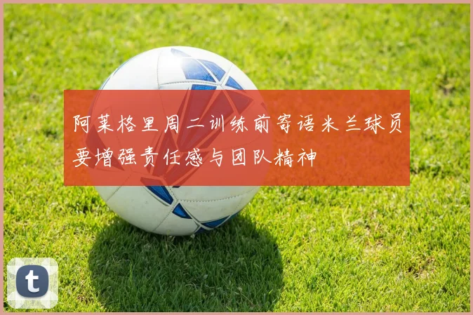 阿莱格里周二训练前寄语米兰球员要增强责任感与团队精神