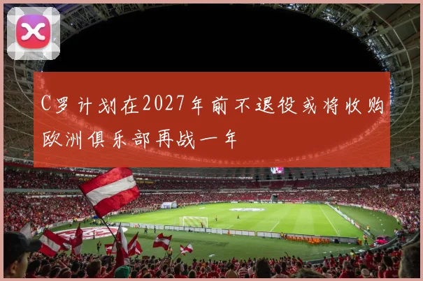 C罗计划在2027年前不退役或将收购欧洲俱乐部再战一年