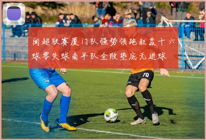 闽超联赛厦门队强势领跑狂轰十六球零失球南平队全败垫底无进球