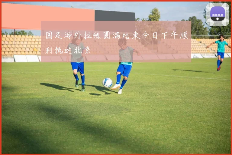 国足海外拉练圆满结束今日下午顺利抵达北京