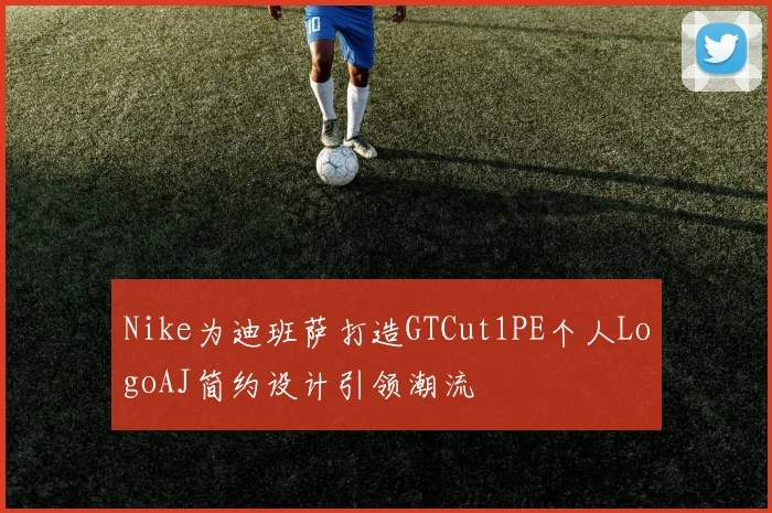 Nike为迪班萨打造GTCut1PE个人LogoAJ简约设计引领潮流