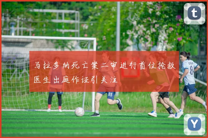 马拉多纳死亡案二审进行首位抢救医生出庭作证引关注