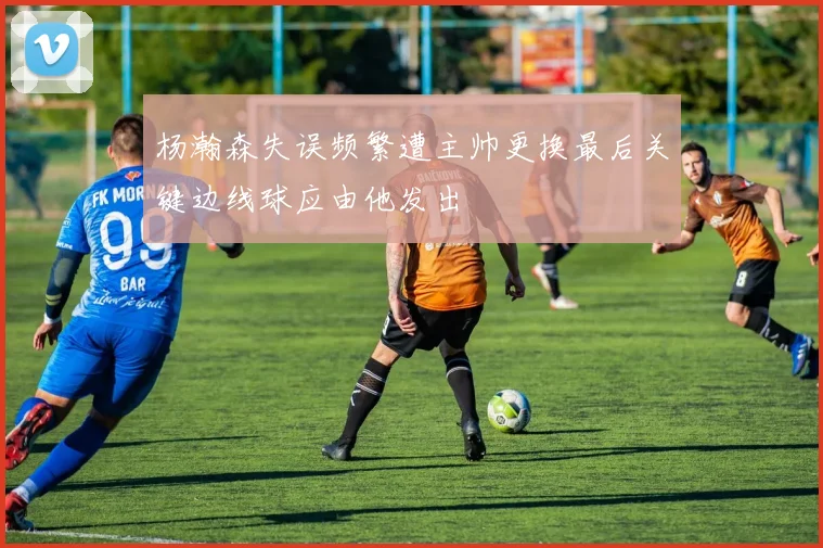 杨瀚森失误频繁遭主帅更换最后关键边线球应由他发出