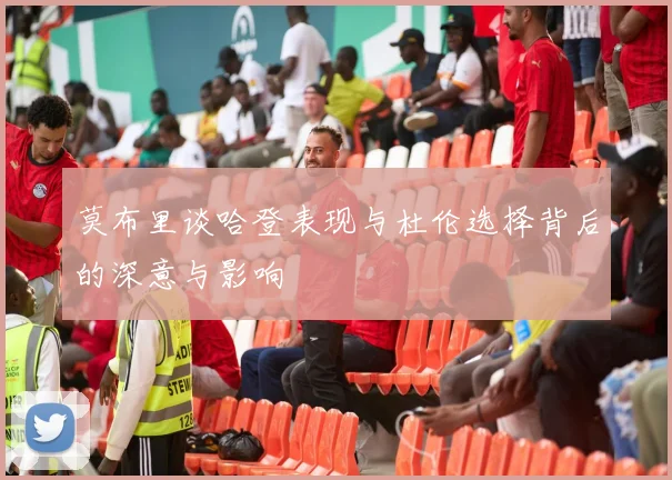 莫布里谈哈登表现与杜伦选择背后的深意与影响